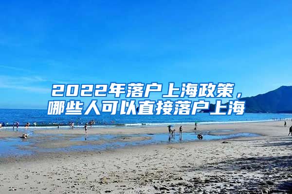 2022年落戶上海政策，哪些人可以直接落戶上海