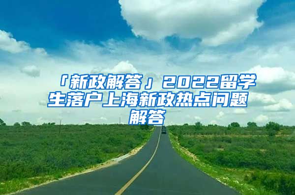 「新政解答」2022留學(xué)生落戶上海新政熱點(diǎn)問題解答