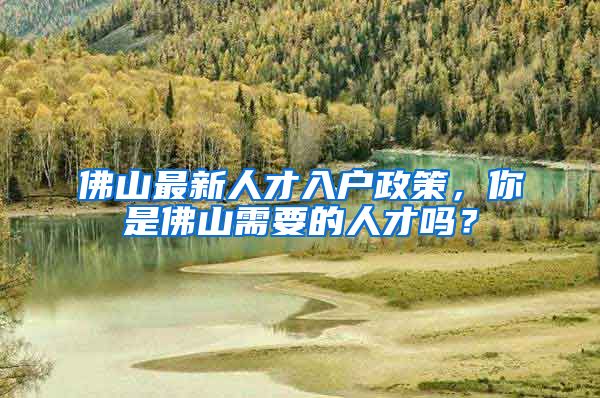 佛山最新人才入戶政策，你是佛山需要的人才嗎？