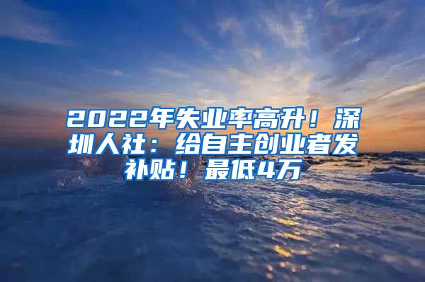 2022年失業(yè)率高升！深圳人社：給自主創(chuàng)業(yè)者發(fā)補貼！最低4萬