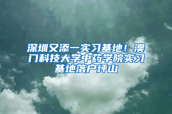 深圳又添一實(shí)習(xí)基地！澳門(mén)科技大學(xué)中藥學(xué)院實(shí)習(xí)基地落戶坪山