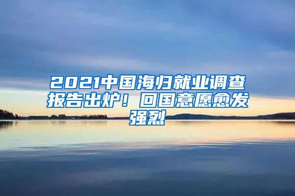 2021中國(guó)海歸就業(yè)調(diào)查報(bào)告出爐！回國(guó)意愿愈發(fā)強(qiáng)烈