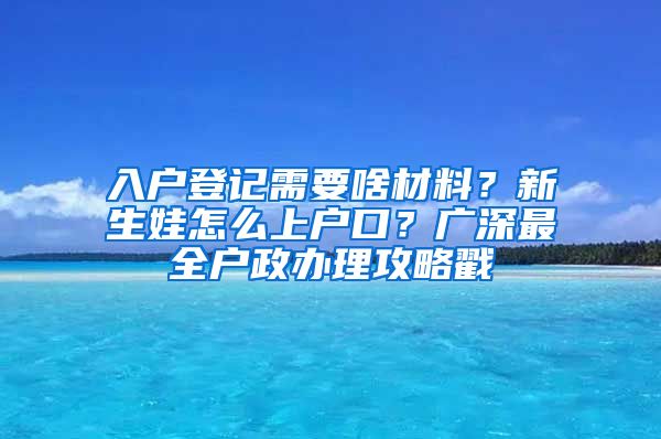 入戶登記需要啥材料？新生娃怎么上戶口？廣深最全戶政辦理攻略戳