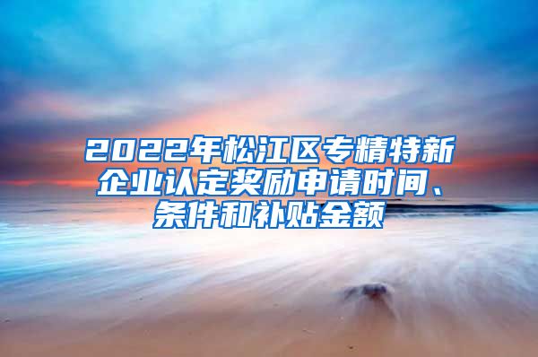 2022年松江區(qū)專精特新企業(yè)認定獎勵申請時間、條件和補貼金額