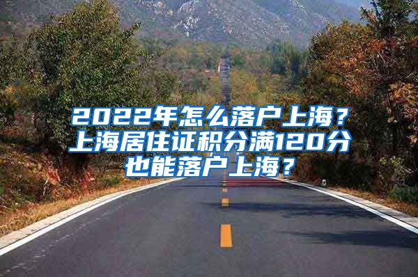 2022年怎么落戶上海？上海居住證積分滿120分也能落戶上海？