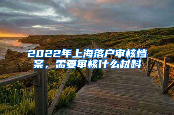 2022年上海落戶審核檔案，需要審核什么材料