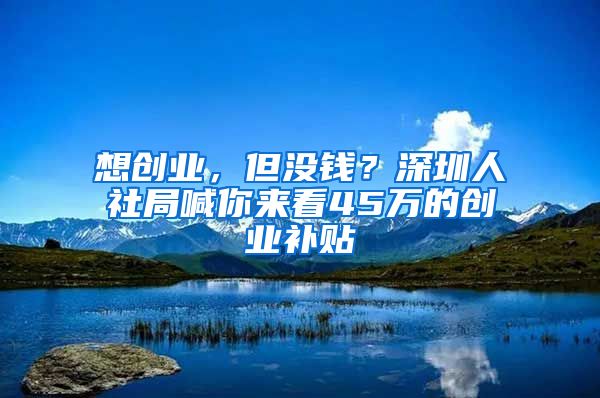 想創(chuàng)業(yè)，但沒(méi)錢？深圳人社局喊你來(lái)看45萬(wàn)的創(chuàng)業(yè)補(bǔ)貼