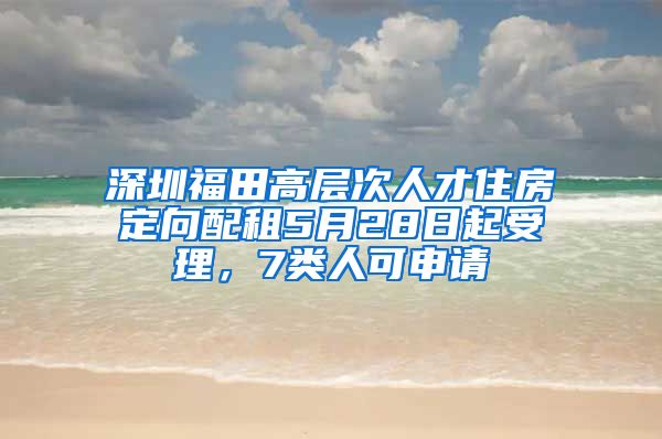 深圳福田高層次人才住房定向配租5月28日起受理，7類人可申請