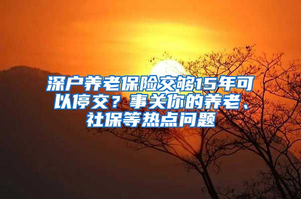 深戶養(yǎng)老保險交夠15年可以停交？事關你的養(yǎng)老、社保等熱點問題