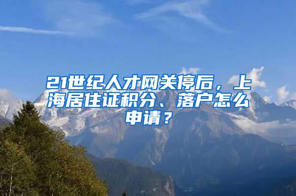 21世紀(jì)人才網(wǎng)關(guān)停后，上海居住證積分、落戶怎么申請？