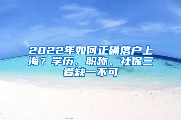 2022年如何正確落戶上海？學(xué)歷、職稱(chēng)、社保三者缺一不可