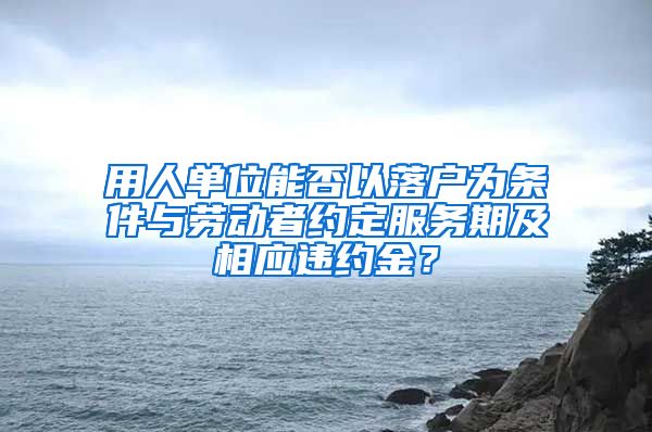 用人單位能否以落戶為條件與勞動者約定服務期及相應違約金？