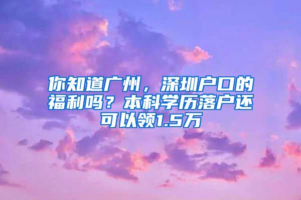 你知道廣州，深圳戶(hù)口的福利嗎？本科學(xué)歷落戶(hù)還可以領(lǐng)1.5萬(wàn)