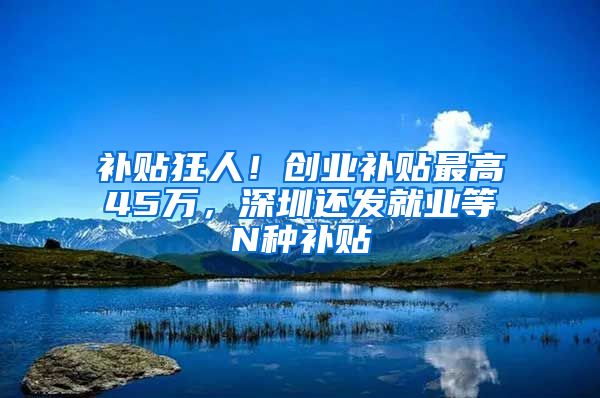 補貼狂人！創(chuàng)業(yè)補貼最高45萬，深圳還發(fā)就業(yè)等N種補貼