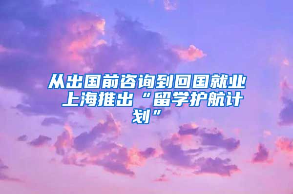 從出國前咨詢到回國就業(yè) 上海推出“留學護航計劃”