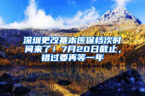 深圳更改基本醫(yī)保檔次時間來了！7月20日截止，錯過要再等一年