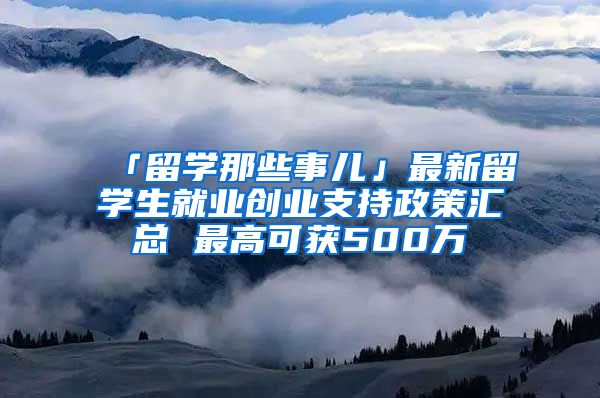 「留學(xué)那些事兒」最新留學(xué)生就業(yè)創(chuàng)業(yè)支持政策匯總 最高可獲500萬(wàn)