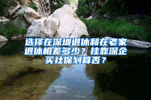 選擇在深圳退休和在老家退休相差多少？掛靠深企買社保劃算否？