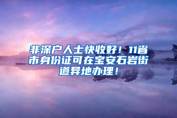 非深戶人士快收好！11省市身份證可在寶安石巖街道異地辦理！