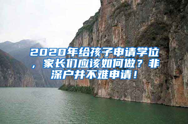 2020年給孩子申請(qǐng)學(xué)位，家長(zhǎng)們應(yīng)該如何做？非深戶(hù)并不難申請(qǐng)！