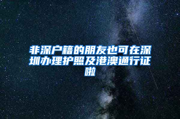 非深戶籍的朋友也可在深圳辦理護(hù)照及港澳通行證啦