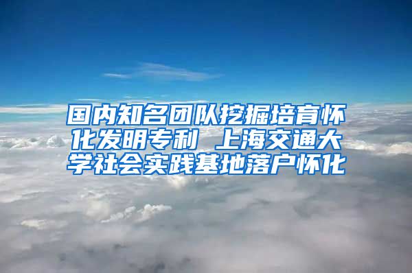 國內(nèi)知名團隊挖掘培育懷化發(fā)明專利 上海交通大學(xué)社會實踐基地落戶懷化