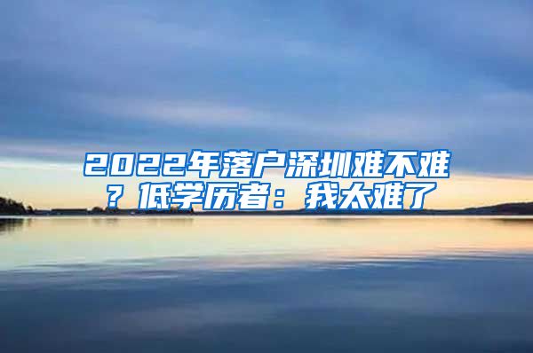 2022年落戶深圳難不難？低學(xué)歷者：我太難了