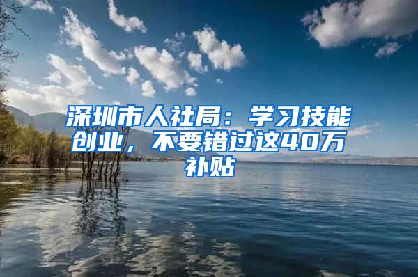 深圳市人社局：學(xué)習(xí)技能創(chuàng)業(yè)，不要錯(cuò)過(guò)這40萬(wàn)補(bǔ)貼