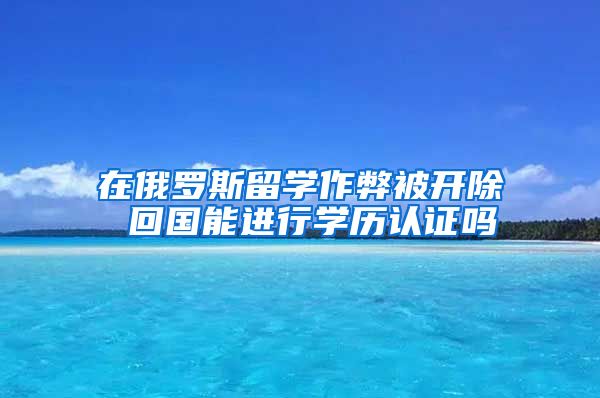 在俄羅斯留學(xué)作弊被開除 回國能進(jìn)行學(xué)歷認(rèn)證嗎