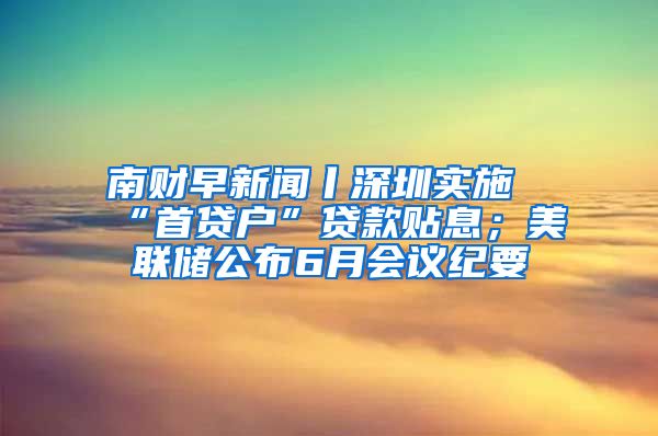 南財(cái)早新聞丨深圳實(shí)施“首貸戶(hù)”貸款貼息；美聯(lián)儲(chǔ)公布6月會(huì)議紀(jì)要