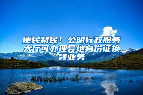 便民利民！公明行政服務(wù)大廳可辦理異地身份證換領(lǐng)業(yè)務(wù)