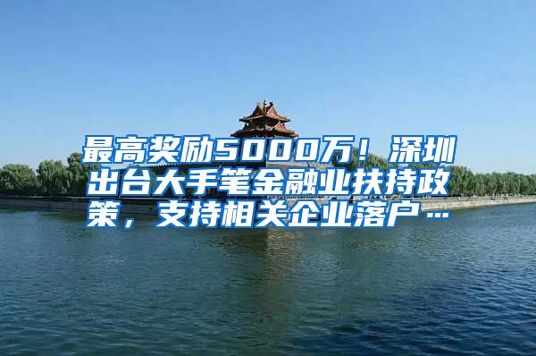 最高獎勵5000萬！深圳出臺大手筆金融業(yè)扶持政策，支持相關(guān)企業(yè)落戶…