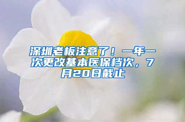 深圳老板注意了！一年一次更改基本醫(yī)保檔次，7月20日截止