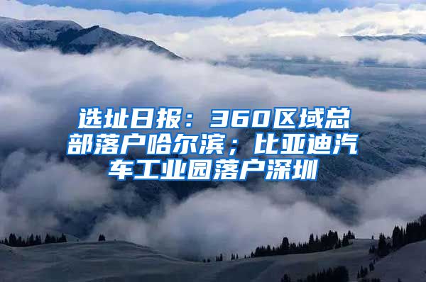 選址日報：360區(qū)域總部落戶哈爾濱；比亞迪汽車工業(yè)園落戶深圳