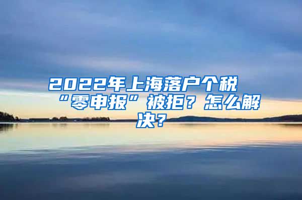 2022年上海落戶個稅“零申報”被拒？怎么解決？