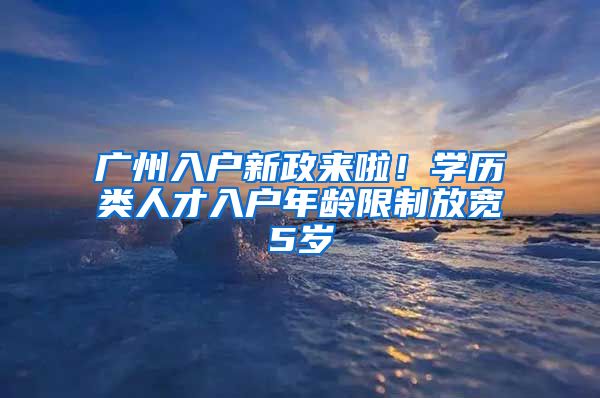 廣州入戶新政來(lái)啦！學(xué)歷類人才入戶年齡限制放寬5歲