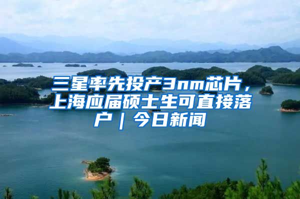 三星率先投產(chǎn)3nm芯片，上海應(yīng)屆碩士生可直接落戶｜今日新聞