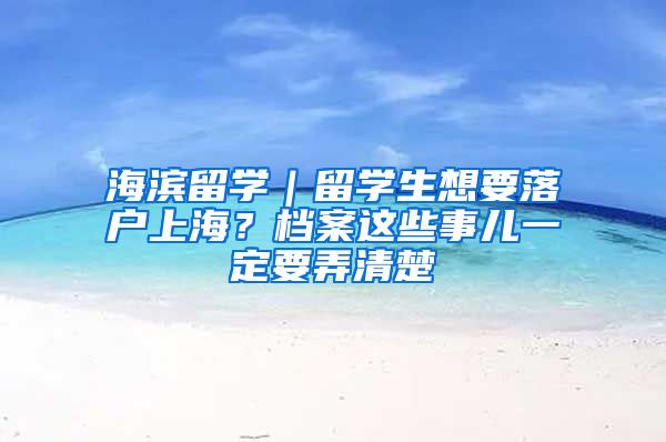 海濱留學(xué)｜留學(xué)生想要落戶上海？檔案這些事兒一定要弄清楚