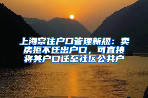 上海常住戶口管理新規(guī)：賣房拒不遷出戶口，可直接將其戶口遷至社區(qū)公共戶