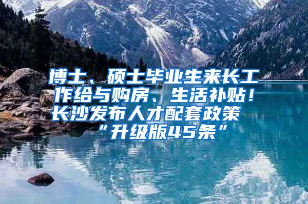 博士、碩士畢業(yè)生來長工作給與購房、生活補貼！長沙發(fā)布人才配套政策“升級版45條”