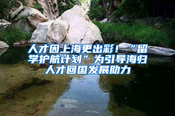 人才因上海更出彩！“留學(xué)護(hù)航計(jì)劃”為引導(dǎo)海歸人才回國發(fā)展助力