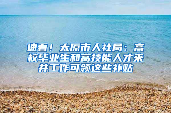 速看！太原市人社局：高校畢業(yè)生和高技能人才來并工作可領這些補貼