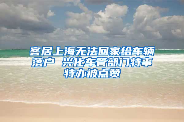 客居上海無法回家給車輛落戶 興化車管部門特事特辦被點(diǎn)贊