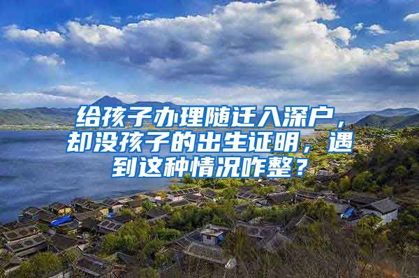 給孩子辦理隨遷入深戶，卻沒孩子的出生證明，遇到這種情況咋整？