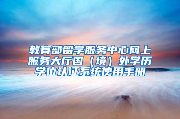 教育部留學(xué)服務(wù)中心網(wǎng)上服務(wù)大廳國（境）外學(xué)歷學(xué)位認(rèn)證系統(tǒng)使用手冊