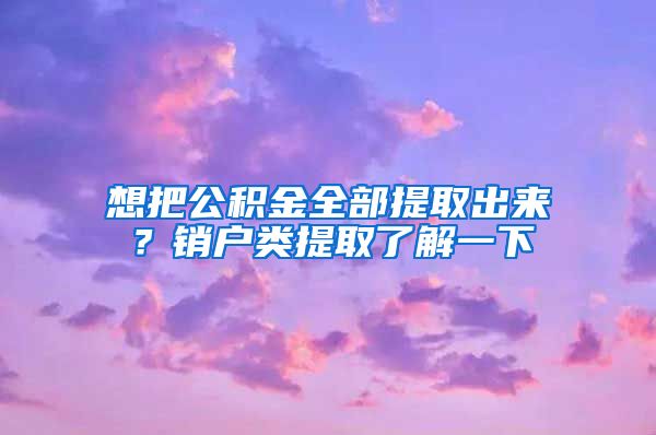 想把公積金全部提取出來？銷戶類提取了解一下