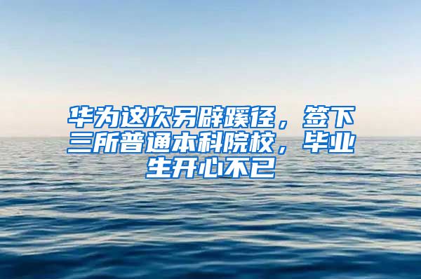 華為這次另辟蹊徑，簽下三所普通本科院校，畢業(yè)生開心不已