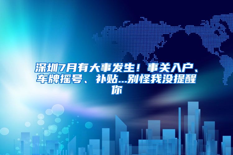 深圳7月有大事發(fā)生！事關(guān)入戶、車牌搖號、補貼...別怪我沒提醒你