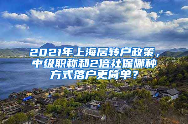 2021年上海居轉(zhuǎn)戶政策，中級職稱和2倍社保哪種方式落戶更簡單？