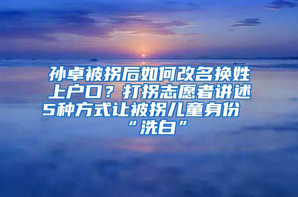 孫卓被拐后如何改名換姓上戶口？打拐志愿者講述5種方式讓被拐兒童身份“洗白”